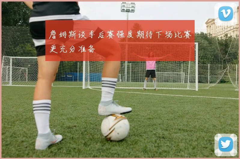 詹姆斯谈季后赛强度期待下场比赛更充分准备