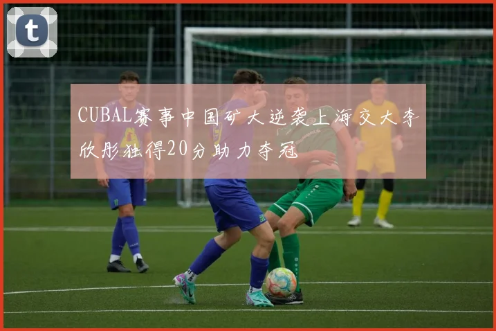 CUBAL赛事中国矿大逆袭上海交大李欣彤独得20分助力夺冠