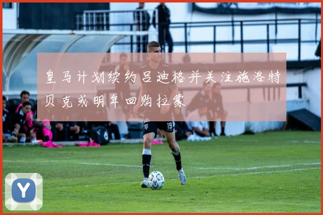 皇马计划续约吕迪格并关注施洛特贝克或明年回购拉蒙