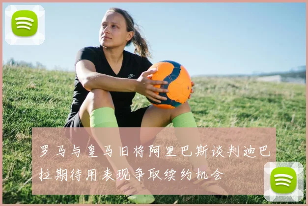 罗马与皇马旧将阿里巴斯谈判迪巴拉期待用表现争取续约机会