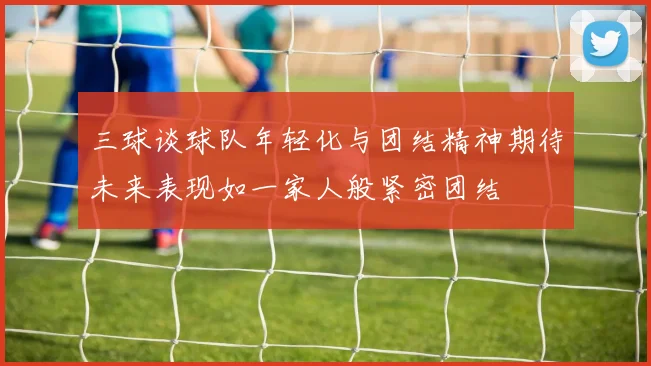 三球谈球队年轻化与团结精神期待未来表现如一家人般紧密团结