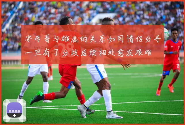 字母哥与雄鹿的关系如同情侣分手一旦有了分歧后续相处愈发艰难