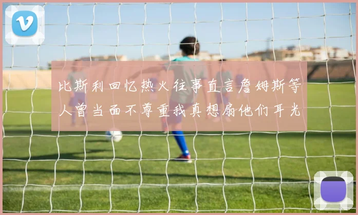 比斯利回忆热火往事直言詹姆斯等人曾当面不尊重我真想扇他们耳光