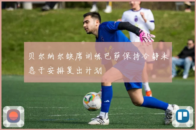 贝尔纳尔缺席训练巴萨保持冷静未急于安排复出计划