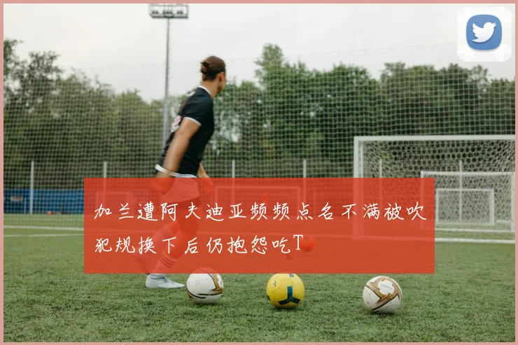 加兰遭阿夫迪亚频频点名不满被吹犯规换下后仍抱怨吃T