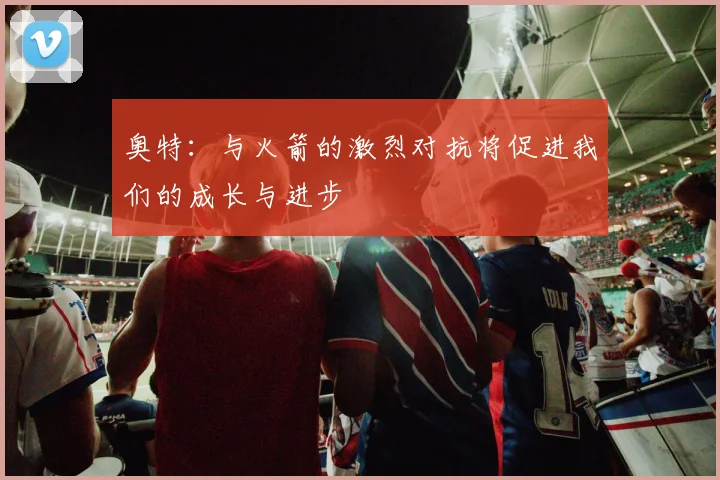 奥特：与火箭的激烈对抗将促进我们的成长与进步