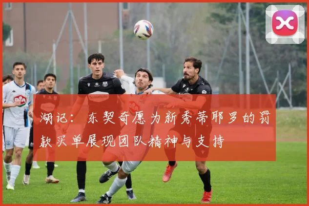 湖记：东契奇愿为新秀蒂耶罗的罚款买单展现团队精神与支持