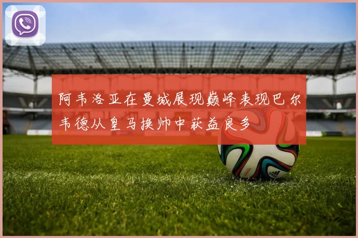 阿韦洛亚在曼城展现巅峰表现巴尔韦德从皇马换帅中获益良多