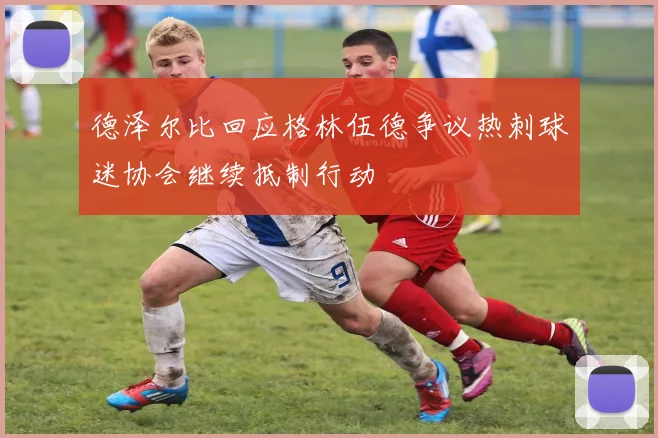 德泽尔比回应格林伍德争议热刺球迷协会继续抵制行动