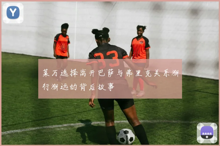 莱万选择离开巴萨与弗里克关系渐行渐远的背后故事